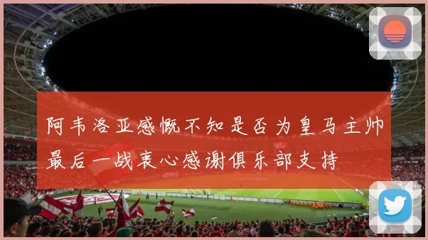 阿韦洛亚感慨不知是否为皇马主帅最后一战衷心感谢俱乐部支持