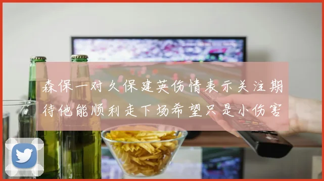 森保一对久保建英伤情表示关注期待他能顺利走下场希望只是小伤害