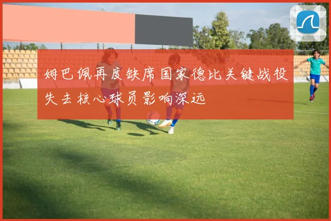 姆巴佩再度缺席国家德比关键战役失去核心球员影响深远