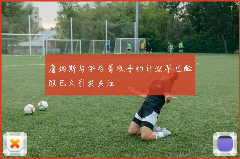 詹姆斯与字母哥联手的计划早已酝酿已久引发关注