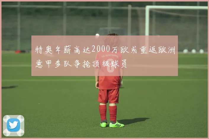 特奥年薪高达2000万欧或重返欧洲意甲多队争抢顶级球员