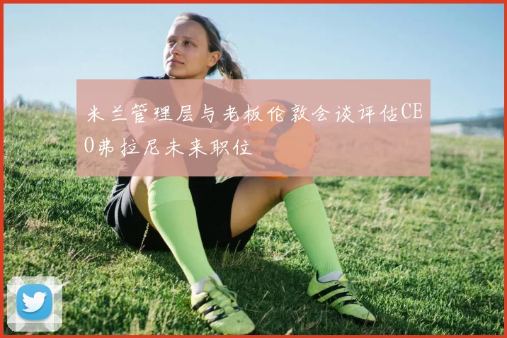 米兰管理层与老板伦敦会谈评估CEO弗拉尼未来职位