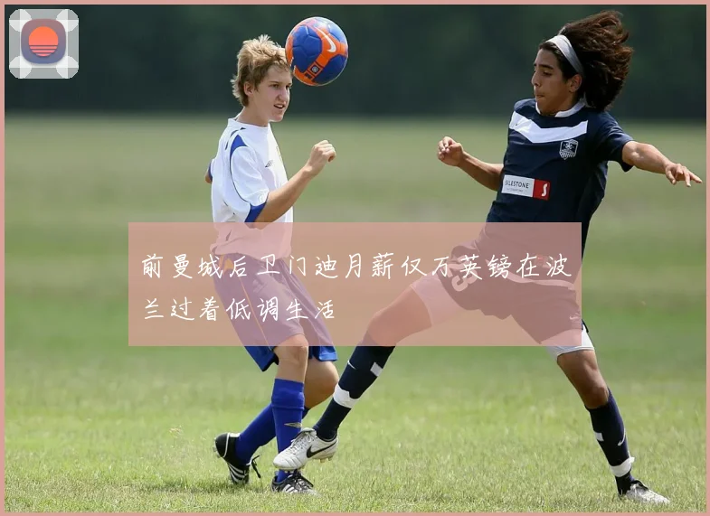 前曼城后卫门迪月薪仅万英镑在波兰过着低调生活