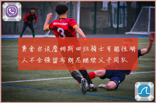 费舍尔谈詹姆斯回归骑士可能性湖人不会强留布朗尼继续父子同队