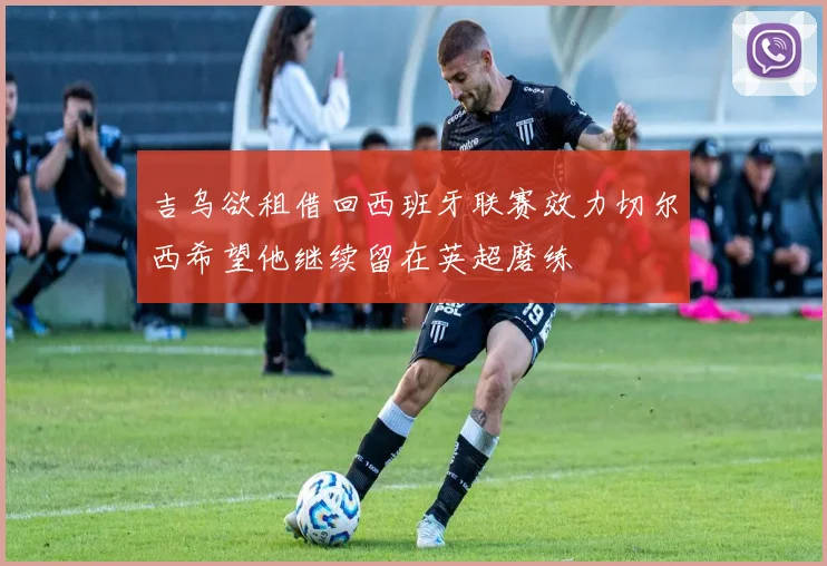 吉乌欲租借回西班牙联赛效力切尔西希望他继续留在英超磨练