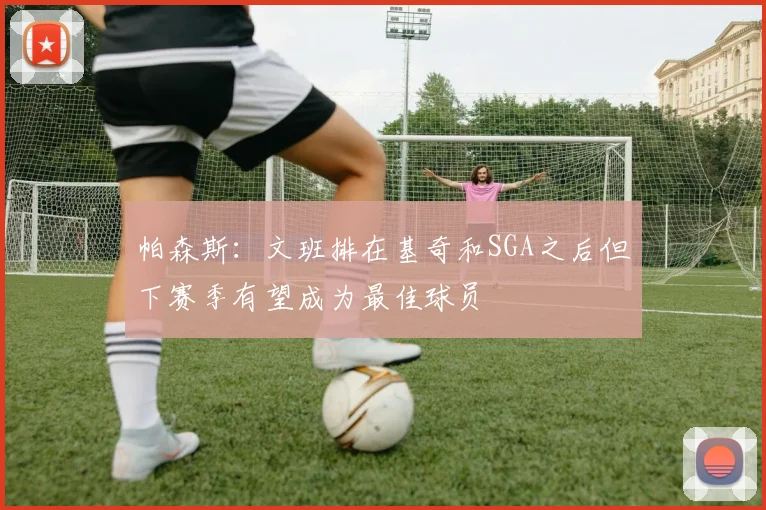帕森斯：文班排在基奇和SGA之后但下赛季有望成为最佳球员