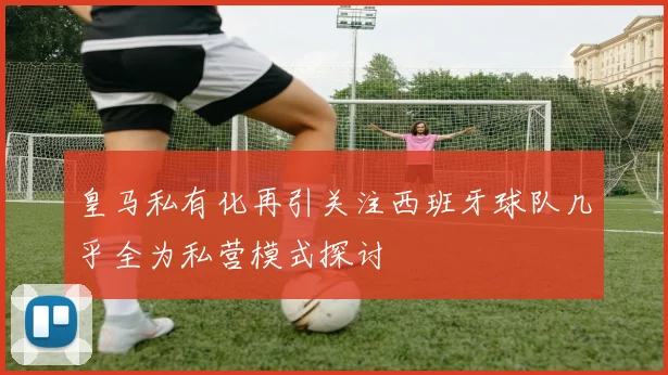 皇马私有化再引关注西班牙球队几乎全为私营模式探讨