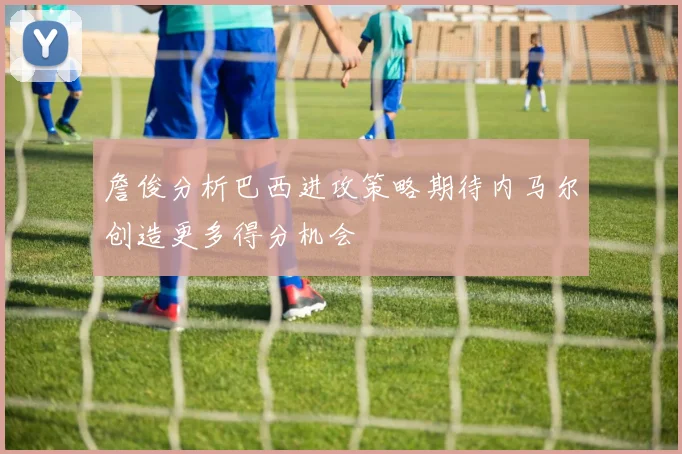 詹俊分析巴西进攻策略期待内马尔创造更多得分机会