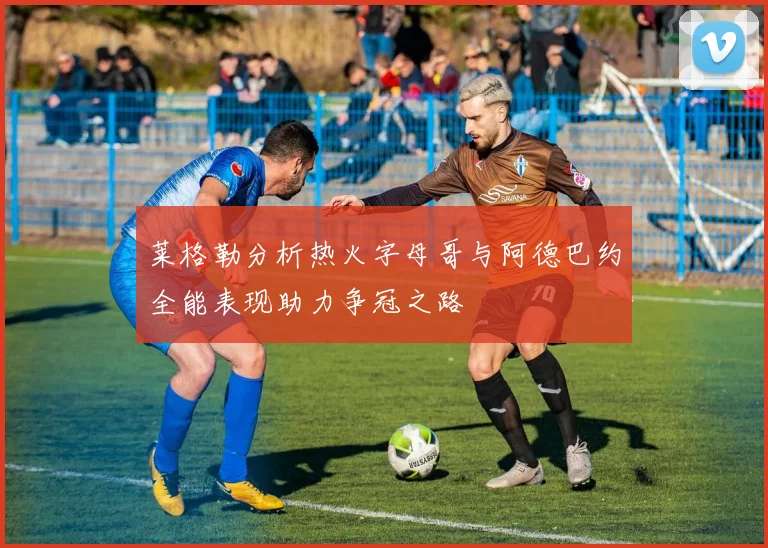莱格勒分析热火字母哥与阿德巴约全能表现助力争冠之路