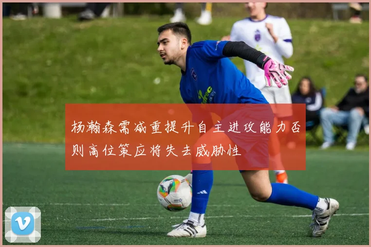 杨瀚森需减重提升自主进攻能力否则高位策应将失去威胁性