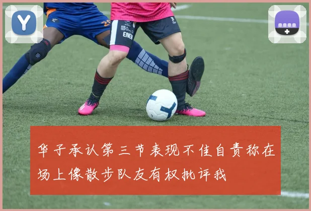 华子承认第三节表现不佳自责称在场上像散步队友有权批评我