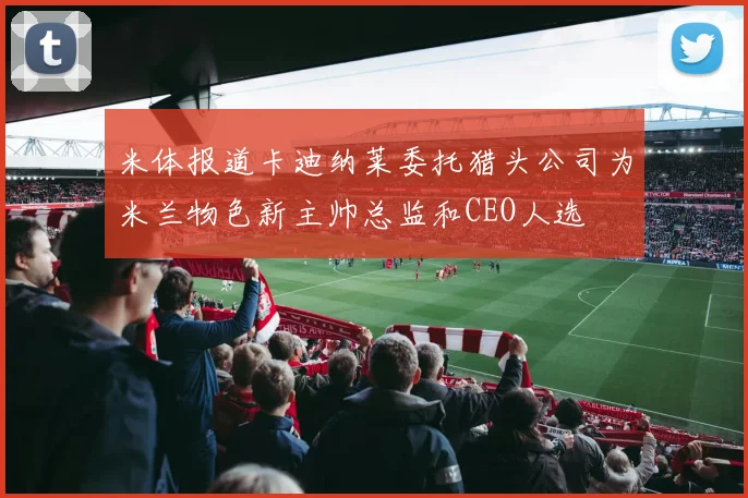 米体报道卡迪纳莱委托猎头公司为米兰物色新主帅总监和CEO人选