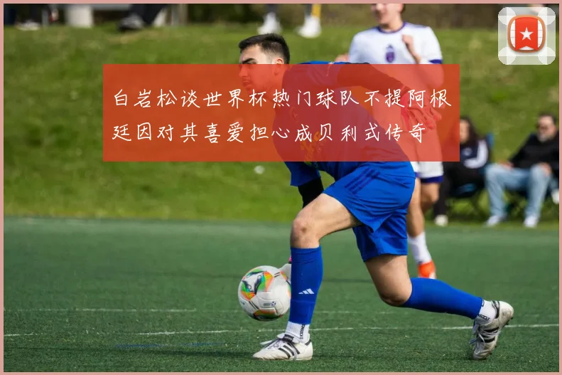 白岩松谈世界杯热门球队不提阿根廷因对其喜爱担心成贝利式传奇