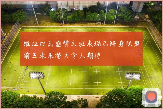 维拉纽瓦盛赞文班表现已跻身联盟前五未来潜力令人期待
