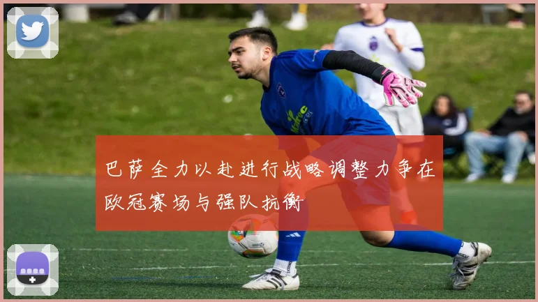巴萨全力以赴进行战略调整力争在欧冠赛场与强队抗衡