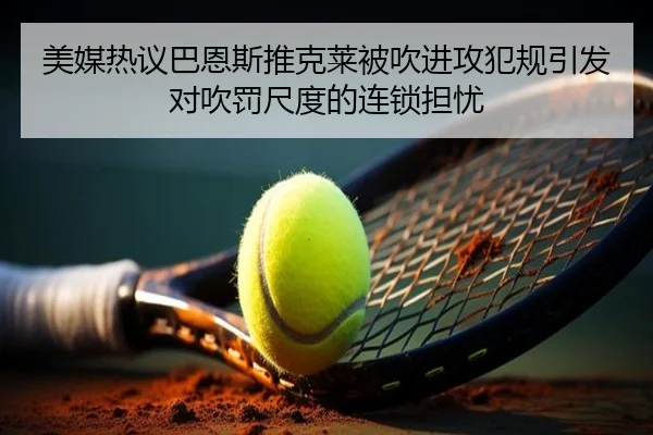 美媒热议巴恩斯推克莱被吹进攻犯规引发对吹罚尺度的连锁担忧